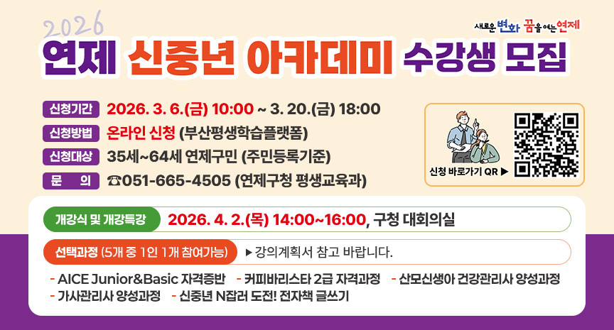 2026년 연제 신중년 아카데미 수강생 모집

○ 신청기간: 2026. 3. 6.(금), 10:00~ 3. 20.(금), 18:00
○ 신청방법: 온라인 신청 (부산평생학습플랫폼)
○ 신청대상: 35세~64세 연제구민 (주민등록기준)
○ 문의: 051-665-4505 (연제구청 평생교육과)

★ 개강식 및 개강특강 : 2026. 4. 2.(목), 14:00~16:00, 구청 대회의실
★ 선택과정(5개 중 1인 1개 참여가능) 강의계획서 참고 바랍니다.
- AICE Junior&Basic 자격증반
- 커피바리스타 2급 자격과정
- 산모신생아 건강관리사 양성과정
- 가사관리사 양성과정
- 신중년 N잡러 도전! 전자책 글쓰기