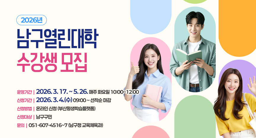 2026년 남구열린대학 수강생 모집
- 운영기간 : 2026. 3. 17. ~ 5. 26. 매주 화요일 10:00~12:00
- 신청기간: 2026. 3. 4.(수) 09:00 ~ 선착순 마감
- 신청방법: 온라인 신청 (부산평생학습플랫폼) 
- 신청대상: 남구구민
- 문의: 051-607-4516~7 (남구청 교육체육과)
