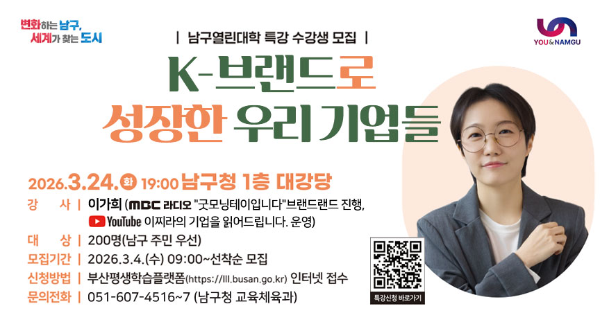 남구열린대학 특강 수강생 모집 [K-브랜드로 성장한 우리 기업들]
- 2026. 3. 24.(화) 19:00 남구청 1층 대강당
- 강  사 : 이가희(MBC라디오 굿모닝테이입니다브랜드랜드 진행, 유튜브 이찌라의 기업을 읽어드립니다. 운영)
- 대상: 200명(남구주민 우선)
- 모집기간: 2026. 3. 4.(수) 09:00 ~ 선착순 모집
- 신청방법: 부산평생학습플랫폼(https://lll.busan.go.kr/)인터넷 접수
- 문의전화: 051-607-4516~7 (남구청 교육체육과)