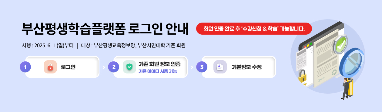 부산평생학습플랫폼 로그인 안내
회원 인증 완료 후 ‘수강신청 & 학습’ 가능합니다.
시행 : 2025. 6. 1.(일)부터   |   대상 : 부산평생교육정보망, 부산시민대학 기존 회원
로그인 → 기존 회원 정보 인증, 기존 아이디 사용 가능 → 기본정보 수정