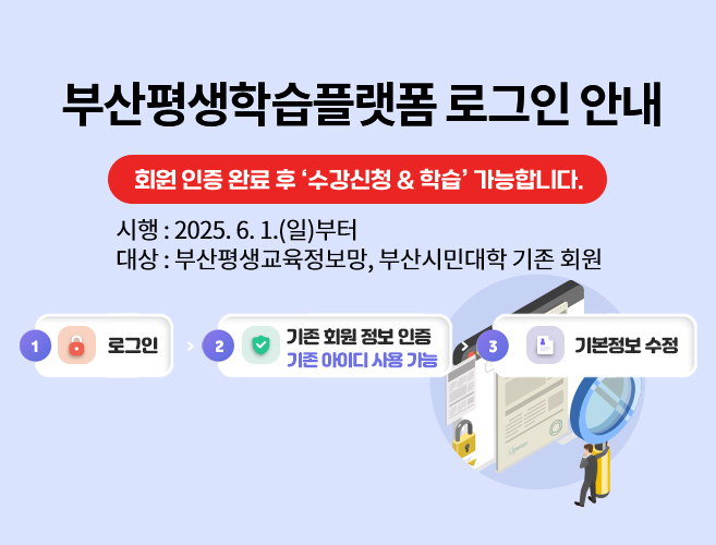 부산평생학습플랫폼 로그인 안내
회원 인증 완료 후 ‘수강신청 & 학습’ 가능합니다.
시행 : 2025. 6. 1.(일)부터   |   대상 : 부산평생교육정보망, 부산시민대학 기존 회원
로그인 → 기존 회원 정보 인증, 기존 아이디 사용 가능 → 기본정보 수정