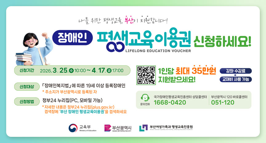나를 위한 평생교육, 부산이 지원합니다! 장애인 평생교육이용권 신청하세요! LIFELONG EDUCATION VOUCHER 신청기간 2026. 3. 25.(수) 10:00 ~ 4. 17.(금) 17:00 신청대상 「장애인복지법」에 따른 19세 이상 등록장애인 * 주소지가 부산광역시로 등록된 자 신청방법 정부24 누리집(PC, 모바일 가능) * 자세한 내용은 정부24 누리집(gov.kr) 검색창에 ‘부산 장애인 평생교육이용권’을 검색하세요 1인당 최대 35만원 지원받으세요! 강좌 수강료 교재비 사용 가능 문의전화 국가장애인평생교육진흥센터 상담센터 1668-0420 부산광역시 120 바로콜센터 051-120