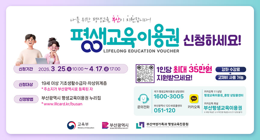 나를 위한 평생교육, 부산이 지원합니다! 평생교육이용권 신청하세요! LIFELONG EDUCATION VOUCHER 신청기간 2026. 3. 25.(수) 10:00 ~ 4. 17.(금) 17:00 신청대상 19세 이상 기초생활수급자·차상위계층 * 주소지가 부산광역시로 등록된 자 신청방법 부산광역시 평생교육이용권 누리집 * www.llcard.kr/busan
 1인당 최대 35만원 지원받으세요! 강좌 수강료 교재비 사용 가능 문의전화 국가 평생교육이용권 상담센터 1600-3005 부산광역시 120 바로콜센터 051-120 카카오톡 1:1 상담 평생교육이용권 중앙 상담 콜센터 카카오톡 채널 부산평생교육이용권 ※해당 채널은 소식 확인용 채널입니다. (1:1 상담 불가)