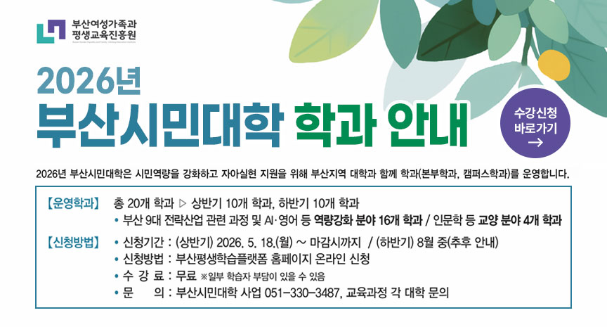 부산여성가족과 평생교육진흥원
2026년 부산시민대학 학과 안내
2026년 부산시민대학은 시민역량을 강화하고 자아실현 지원을 위해 부산지역 대학과 함께 학과(본부학과, 캠퍼스학과)를 운영합니다.
운영학과
총 20개 학과 ▷ 상반기 10개 학과, 하반기 10개 학과
• 부산 9대 전략산업 관련 과정 및 AI·영어 등 역량강화 분야 16개 학과 / 인문학 등 교양 분야 4개 학과
신청방법
• 신청기간 : (상반기) 2026. 5. 18.(월) ~ 마감시까지 / (하반기) 8월 중(추후 안내)
• 신청방법 : 부산평생학습플랫폼 홈페이지 온라인 신청
• 수 강 료 : 무료 ※일부 학습자 부담이 있을 수 있음
• 문 의 : 부산시민대학 사업 051-330-3487, 교육과정 각 대학 문의
수강신청 바로가기