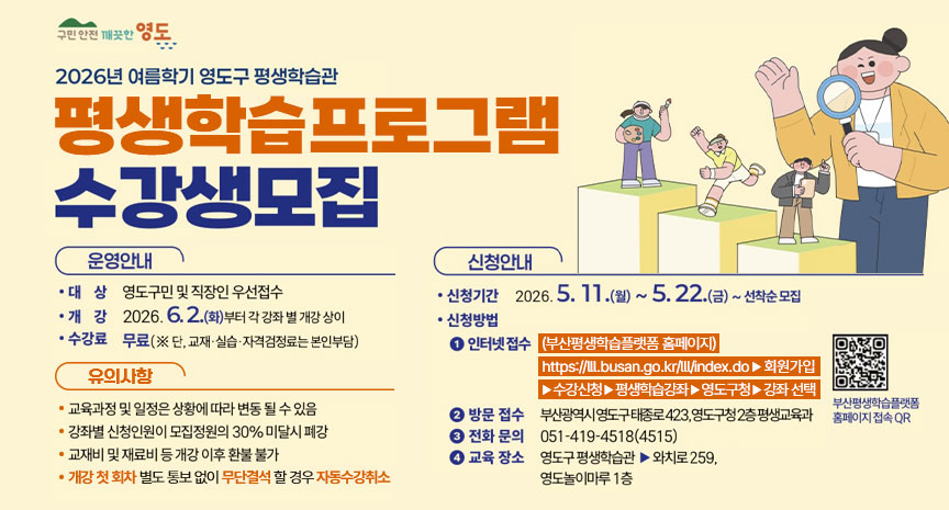 2026년 여름학기 영도구 평생학습관 평생학습 프로그램 수강생 모집 안내 배너. 운영안내: 대상은 영도구민 및 직장인 우선접수, 개강은 2026년 6월 2일부터 강좌별 개강, 수강료는 무료이며 교재·실습·자격검정료는 본인 부담. 유의사항: 교육과정 및 일정은 상황에 따라 변동될 수 있음, 강좌별 신청인원이 모집정원의 30% 미달 시 폐강, 교재비 및 재료비는 개강 이후 환불 불가, 개강 첫 회차 별도 통보 없이 무단결석할 경우 자동 수강취소. 신청안내: 신청기간은 2026년 5월 11일 월요일부터 5월 22일 금요일까지 선착순 모집, 신청방법은 부산평생학습플랫폼 홈페이지 인터넷 접수와 방문 접수 가능. 방문 접수 장소는 부산광역시 영도구 태종로 423, 영도구청 2층 평생교육과. 전화 문의는 051-419-4518(4515), 교육 장소는 영도구 평생학습관 및 와치로259, 영도놀이마루 1층. 오른쪽에는 평생학습을 상징하는 캐릭터 일러스트와 부산평생학습플랫폼 홈페이지 접속 QR코드가 배치되어 있음.