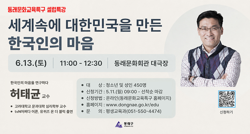 동래문화교육특구 셀럽특강 
세계속에 대한민국을 만든 한국인의 마음 
6.13.(토) 11:00 - 12:30 동래문화회관 대극장. 
한국인의 마음을 연구하다 허태균 교수 ·고려대학교 문과대학 심리학부 교수 ·tvN어쩌다 어른, 유퀴즈 온 더 블럭 출연 
·대상 : 청소년 및 성인 450명 
·신청기간 : 5.11.(월) 09:00 ~ 선착순 마감 
·신청방법 : 온라인(동래문화교육특구 홈페이지) 
·홈페이지 : www.dongnae.go.kr/edu 
·문의 : 평생교육과(051-550-4474) 
·신청하기 QR제공