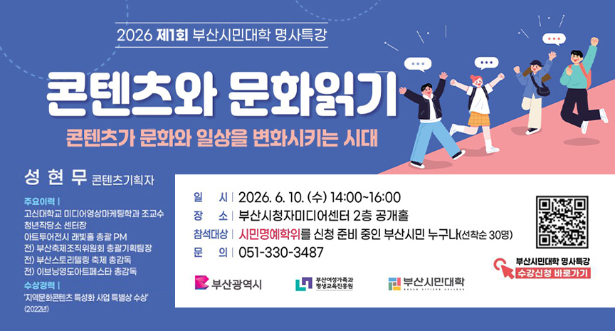 2026 제1회 부산시민대학 명사특강
콘텐츠와 문화읽기 콘텐츠가 문화와 일상을 변화시키는 시대
성현무 콘텐츠기획자
주요이력
고신대학교 미디어영상마케팅학과 조교수
청년작당소 센터장
아트투어전시 래빛홀 총괄 PM
전) 부산축제조직위원회 총괄기획팀장
전) 부산스토리텔링 축제 총감독
전) 이브닝영도아트페스타 총감독
수상경력
지역문화콘텐츠 특성화 사업 특별상 수상 (2022년)
일시 : 2026. 6. 10. (수) 14:00~16:00
장소 : 부산시청자미디어센터 2층 공개홀
참석대상 : 시민명예학위를 신청 준비 중인 부산시민 누구나(선착순 30명)
문의 : 051-330-3487
부산시민대학 명사특강 수강신청 바로가기 QR코드제공